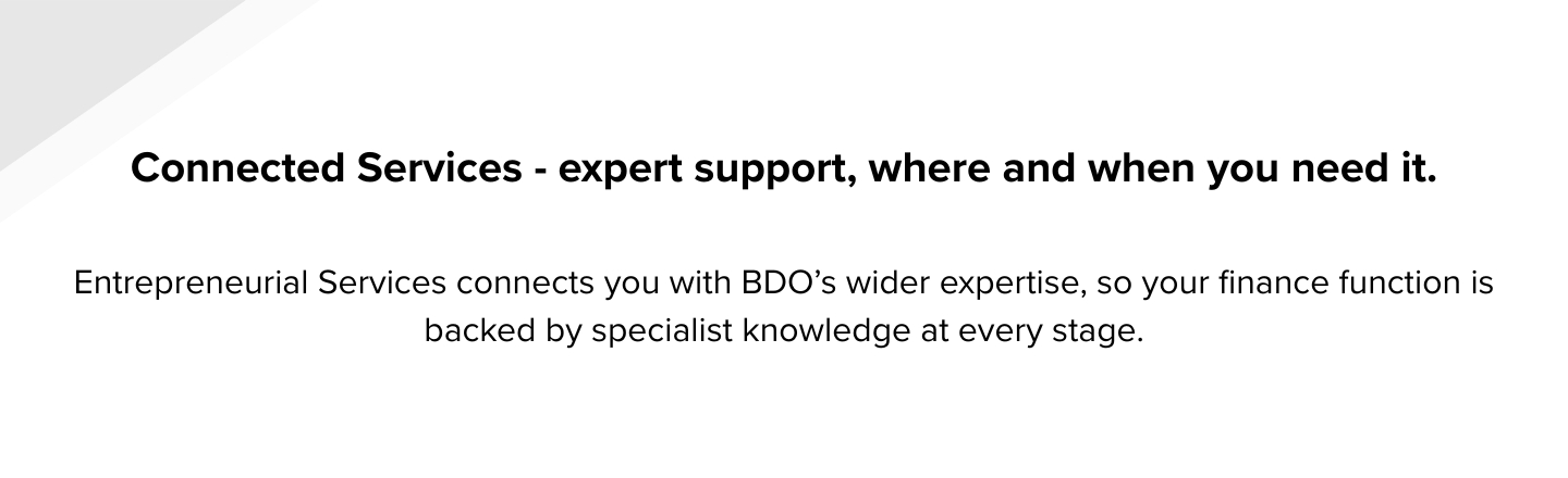 Connected Services - expert support, where and when you need it. Entrepreneurial Services connects you with BDO’s wider expertise, so your finance function is backed by specialist knowledge at eve